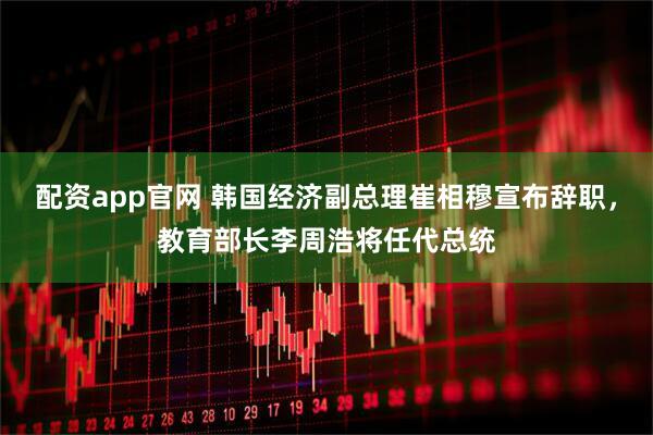 配资app官网 韩国经济副总理崔相穆宣布辞职，教育部长李周浩将任代总统