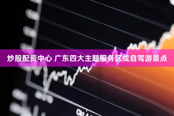 炒股配资中心 广东四大主题服务区成自驾游景点