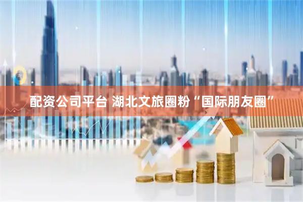 配资公司平台 湖北文旅圈粉“国际朋友圈”