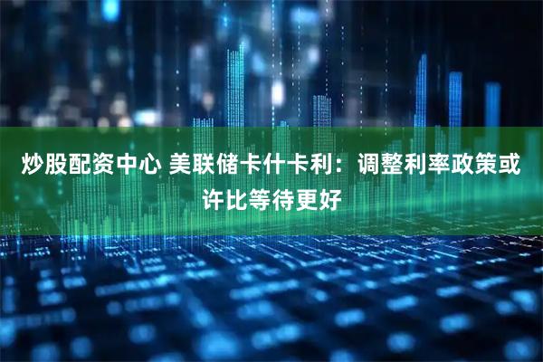 炒股配资中心 美联储卡什卡利：调整利率政策或许比等待更好