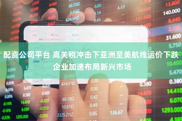 配资公司平台 高关税冲击下亚洲至美航线运价下跌 企业加速布局新兴市场