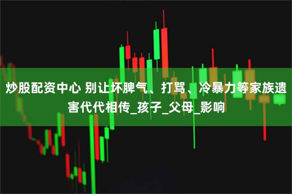 炒股配资中心 别让坏脾气、打骂、冷暴力等家族遗害代代相传_孩子_父母_影响