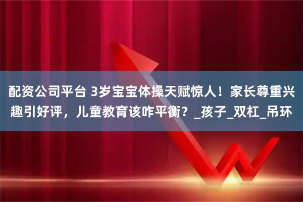 配资公司平台 3岁宝宝体操天赋惊人！家长尊重兴趣引好评，儿童教育该咋平衡？_孩子_双杠_吊环