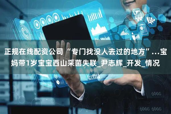 正规在线配资公司 “专门找没人去过的地方”…宝妈带1岁宝宝西山采菌失联_尹志辉_开发_情况