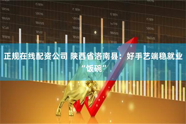 正规在线配资公司 陕西省洛南县：好手艺端稳就业“饭碗”