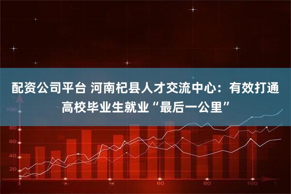 配资公司平台 河南杞县人才交流中心：有效打通高校毕业生就业“最后一公里”
