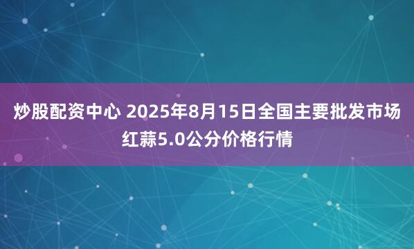 炒股配资中心 2025年8月15日全国主要批发市场红蒜5.0公分价格行情